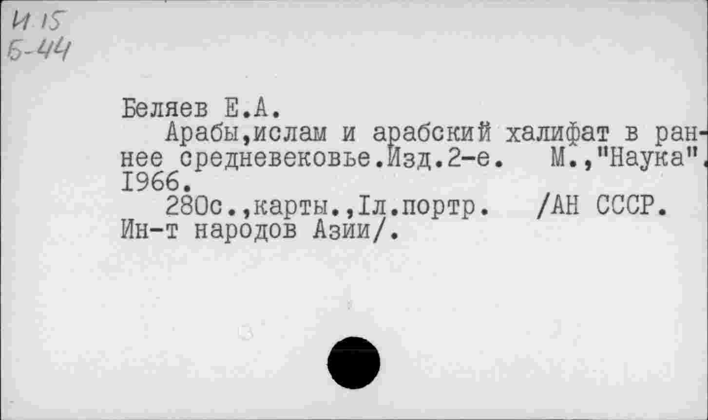 ﻿и я
Б-Щ
Беляев Е.А.
Арабы,ислам и арабский халифат в ран^ нее средневековье.Изд.2-е. М., "Наука"< 1966.
280с.,карты.,1л.портр. /АН СССР.
Ин-т народов Азии/.